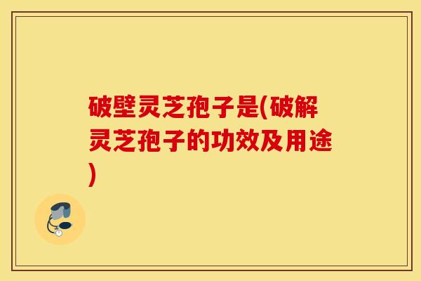 破壁灵芝孢子是(破解灵芝孢子的功效及用途)