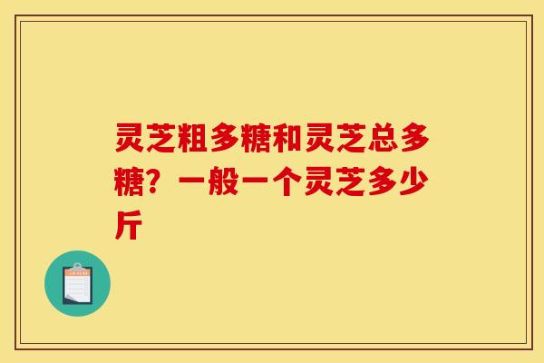 灵芝粗多糖和灵芝总多糖？一般一个灵芝多少斤
