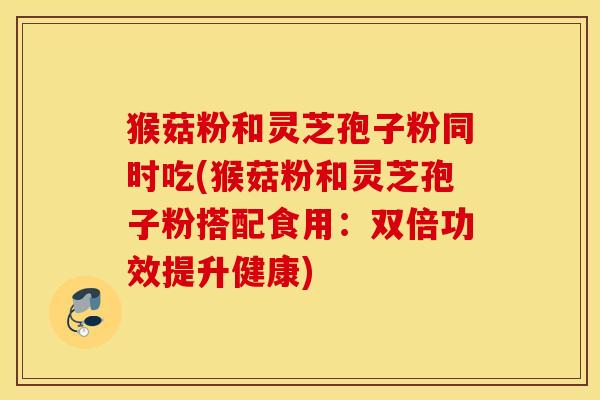 猴菇粉和灵芝孢子粉同时吃(猴菇粉和灵芝孢子粉搭配食用：双倍功效提升健康)