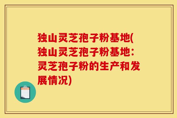 独山灵芝孢子粉基地(独山灵芝孢子粉基地：灵芝孢子粉的生产和发展情况)