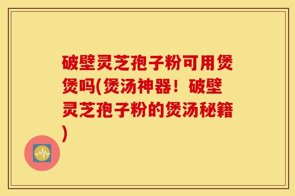破壁灵芝孢子粉可用煲煲吗(煲汤神器！破壁灵芝孢子粉的煲汤秘籍)