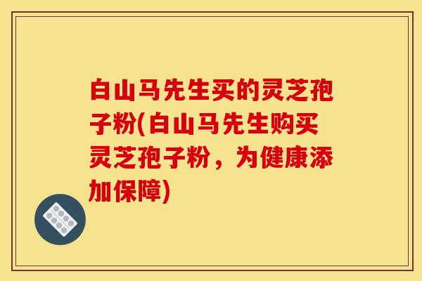 白山马先生买的灵芝孢子粉(白山马先生购买灵芝孢子粉，为健康添加保障)