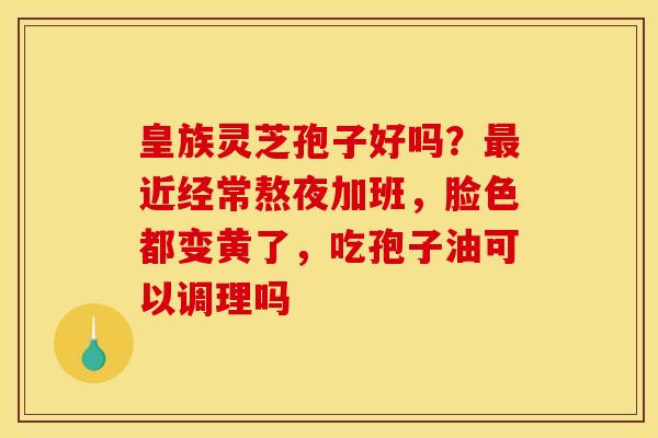 皇族灵芝孢子好吗？最近经常熬夜加班，脸色都变黄了，吃孢子油可以调理吗
