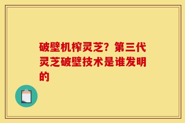 破壁机榨灵芝？第三代灵芝破壁技术是谁发明的