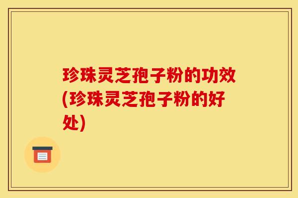 珍珠灵芝孢子粉的功效(珍珠灵芝孢子粉的好处)
