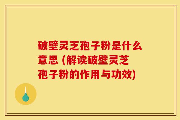 破壁灵芝孢子粉是什么意思 (解读破壁灵芝孢子粉的作用与功效)