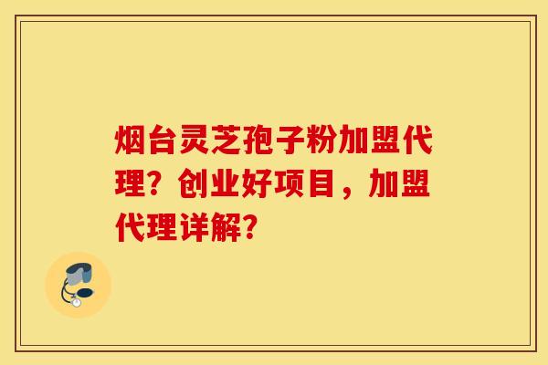 烟台灵芝孢子粉加盟代理？创业好项目，加盟代理详解？