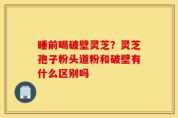 睡前喝破壁灵芝？灵芝孢子粉头道粉和破壁有什么区别吗