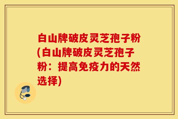 白山牌破皮灵芝孢子粉(白山牌破皮灵芝孢子粉：提高免疫力的天然选择)