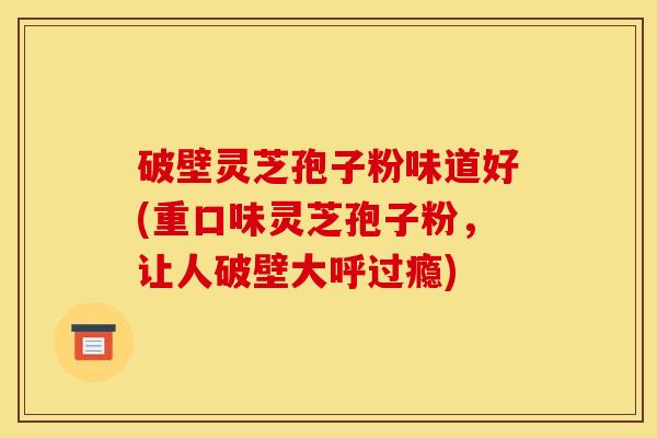 破壁灵芝孢子粉味道好(重口味灵芝孢子粉，让人破壁大呼过瘾)