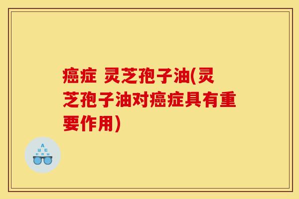 癌症 灵芝孢子油(灵芝孢子油对癌症具有重要作用)