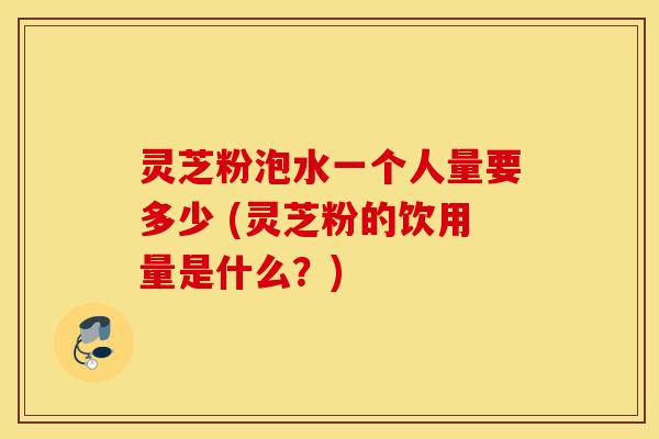 灵芝粉泡水一个人量要多少 (灵芝粉的饮用量是什么？)