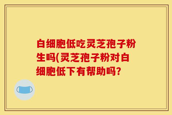 白细胞低吃灵芝孢子粉生吗(灵芝孢子粉对白细胞低下有帮助吗？