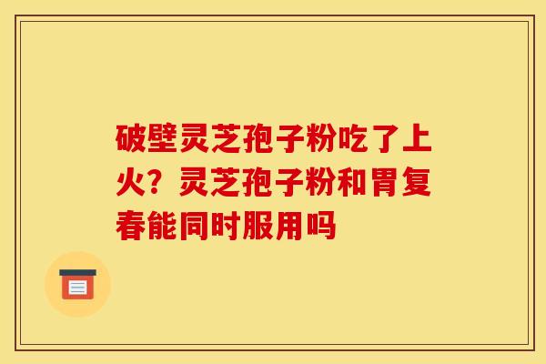 破壁灵芝孢子粉吃了上火？灵芝孢子粉和胃复春能同时服用吗