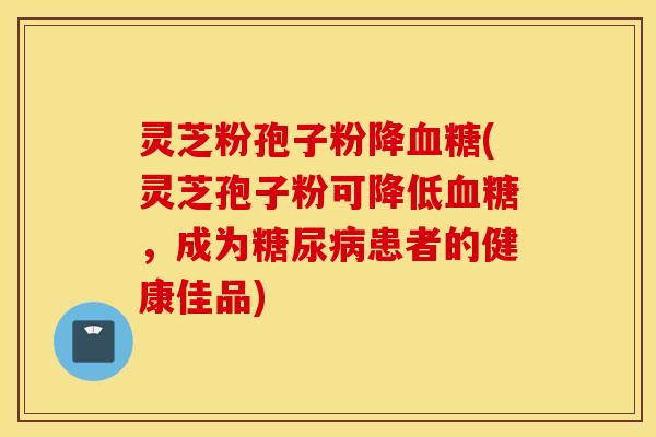 灵芝粉孢子粉降血糖(灵芝孢子粉可降低血糖，成为糖尿病患者的健康佳品)
