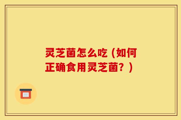 灵芝菌怎么吃 (如何正确食用灵芝菌？)