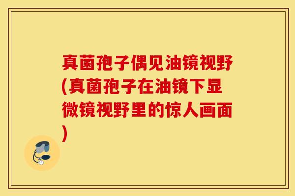 真菌孢子偶见油镜视野(真菌孢子在油镜下显微镜视野里的惊人画面)
