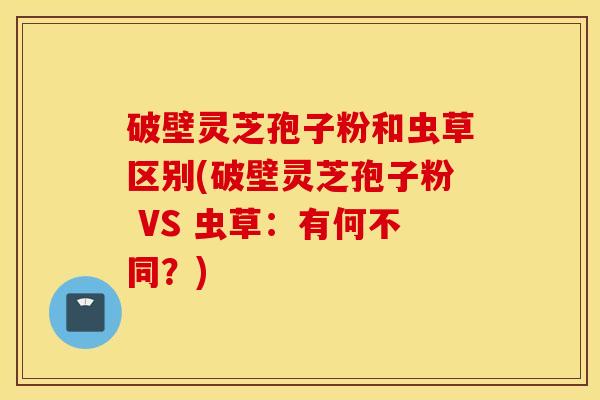 破壁灵芝孢子粉和虫草区别(破壁灵芝孢子粉 VS 虫草：有何不同？)