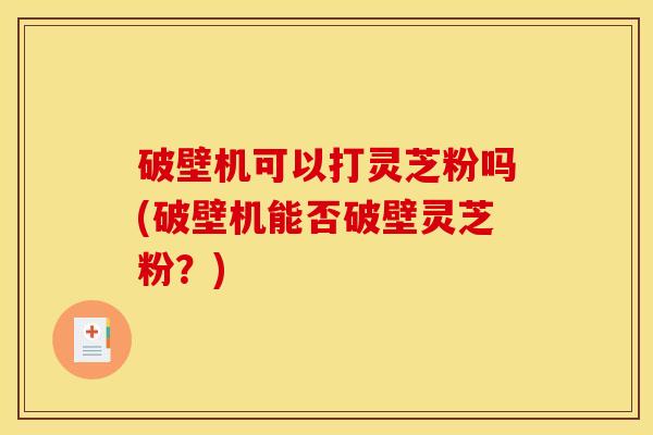 破壁机可以打灵芝粉吗(破壁机能否破壁灵芝粉？)