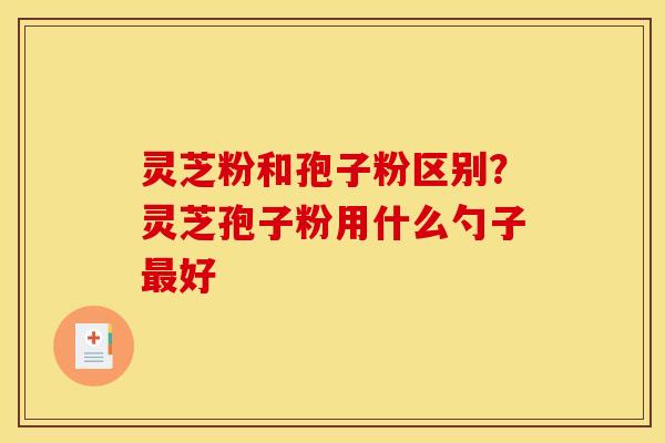 灵芝粉和孢子粉区别？灵芝孢子粉用什么勺子最好