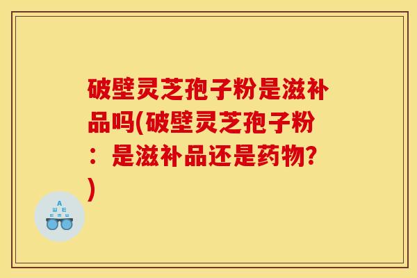 破壁灵芝孢子粉是滋补品吗(破壁灵芝孢子粉：是滋补品还是药物？)