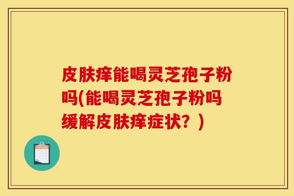 皮肤痒能喝灵芝孢子粉吗(能喝灵芝孢子粉吗缓解皮肤痒症状？)