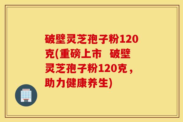 破壁灵芝孢子粉120克(重磅上市  破壁灵芝孢子粉120克，助力健康养生)