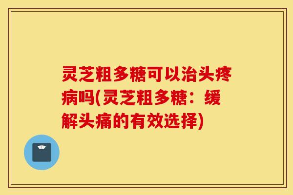 灵芝粗多糖可以治头疼病吗(灵芝粗多糖：缓解头痛的有效选择)
