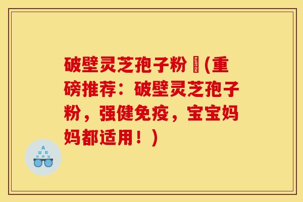 破壁灵芝孢子粉晈(重磅推荐：破壁灵芝孢子粉，强健免疫，宝宝妈妈都适用！)