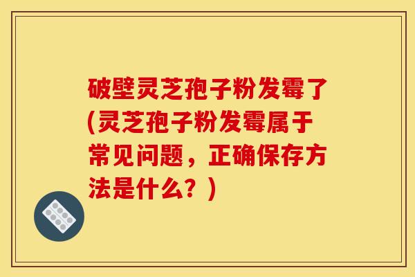 破壁灵芝孢子粉发霉了(灵芝孢子粉发霉属于常见问题，正确保存方法是什么？)