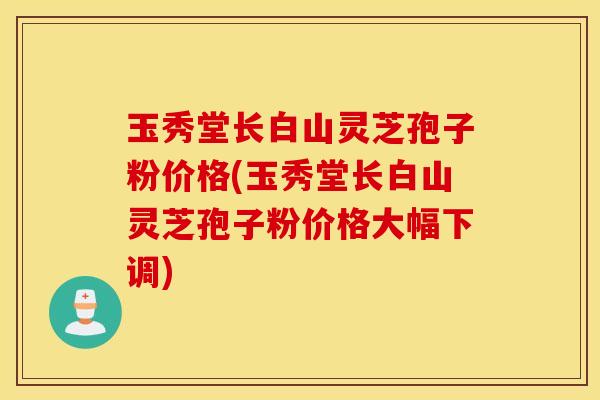 玉秀堂长白山灵芝孢子粉价格(玉秀堂长白山灵芝孢子粉价格大幅下调)