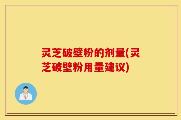 灵芝破壁粉的剂量(灵芝破壁粉用量建议)