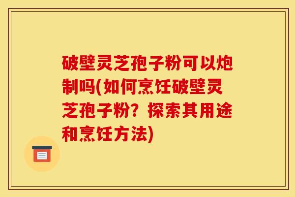 破壁灵芝孢子粉可以炮制吗(如何烹饪破壁灵芝孢子粉？探索其用途和烹饪方法)