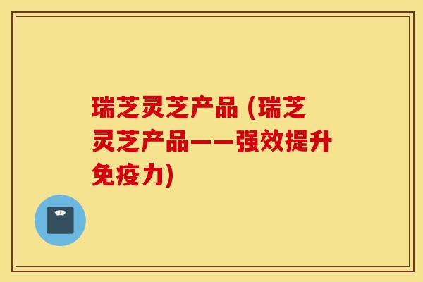 瑞芝灵芝产品 (瑞芝灵芝产品——强效提升免疫力)