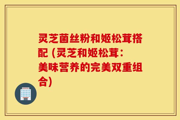 灵芝菌丝粉和姬松茸搭配 (灵芝和姬松茸：美味营养的完美双重组合)