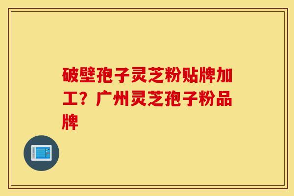 破壁孢子灵芝粉贴牌加工？广州灵芝孢子粉品牌