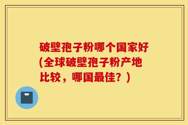 破壁孢子粉哪个国家好(全球破壁孢子粉产地比较，哪国最佳？)