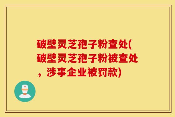破壁灵芝孢子粉查处(破壁灵芝孢子粉被查处，涉事企业被罚款)
