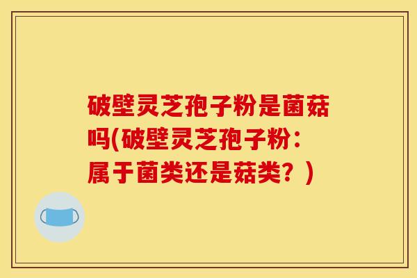破壁灵芝孢子粉是菌菇吗(破壁灵芝孢子粉：属于菌类还是菇类？)