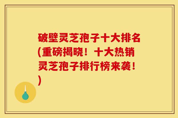 破壁灵芝孢子十大排名(重磅揭晓！十大热销灵芝孢子排行榜来袭！)