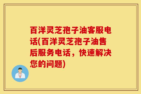 百洋灵芝孢子油客服电话(百洋灵芝孢子油售后服务电话，快速解决您的问题)