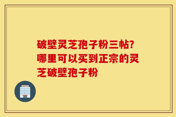 破壁灵芝孢子粉三帖？哪里可以买到正宗的灵芝破壁孢子粉
