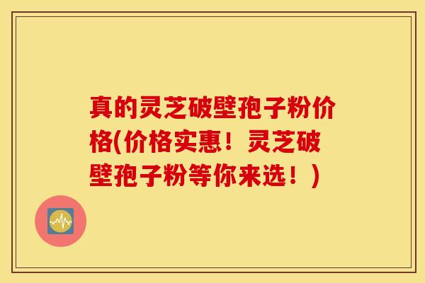 真的灵芝破壁孢子粉价格(价格实惠！灵芝破壁孢子粉等你来选！)