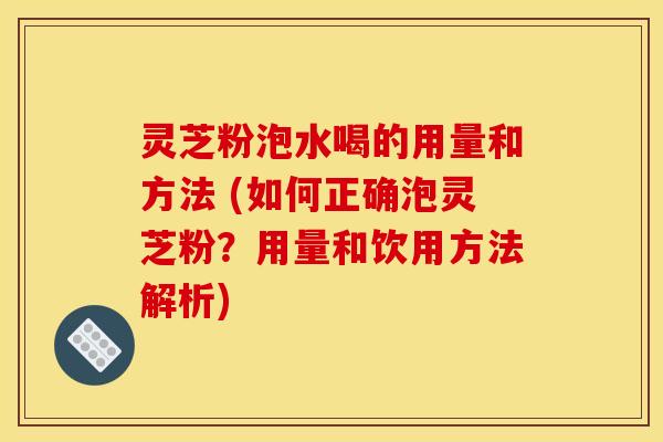 灵芝粉泡水喝的用量和方法 (如何正确泡灵芝粉？用量和饮用方法解析)