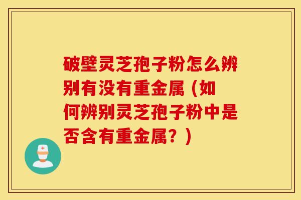 破壁灵芝孢子粉怎么辨别有没有重金属 (如何辨别灵芝孢子粉中是否含有重金属？)