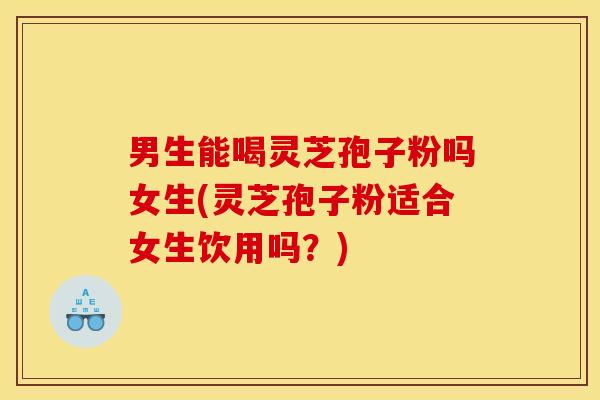 男生能喝灵芝孢子粉吗女生(灵芝孢子粉适合女生饮用吗？)
