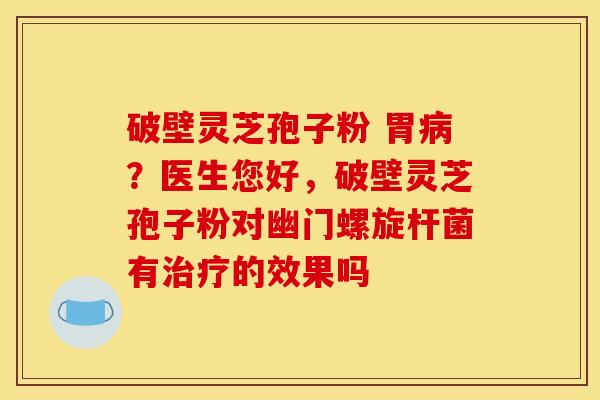 破壁灵芝孢子粉 胃病？医生您好，破壁灵芝孢子粉对幽门螺旋杆菌有治疗的效果吗