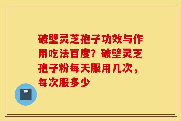 破壁灵芝孢子功效与作用吃法百度？破壁灵芝孢子粉每天服用几次，每次服多少