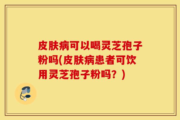 皮肤病可以喝灵芝孢子粉吗(皮肤病患者可饮用灵芝孢子粉吗？)