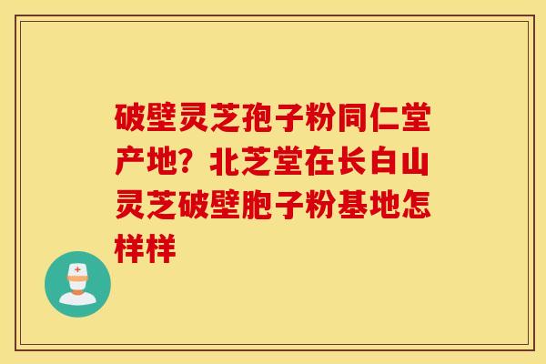 破壁灵芝孢子粉同仁堂产地？北芝堂在长白山灵芝破壁胞子粉基地怎样样